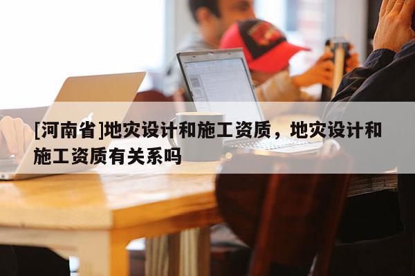 [河南省]地災(zāi)設(shè)計和施工資質(zhì)，地災(zāi)設(shè)計和施工資質(zhì)有關(guān)系嗎