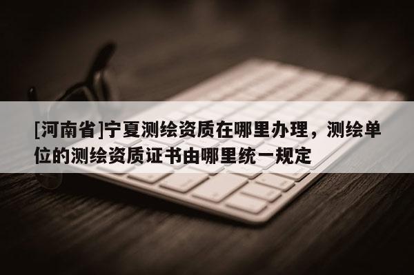 [河南省]寧夏測繪資質(zhì)在哪里辦理，測繪單位的測繪資質(zhì)證書由哪里統(tǒng)一規(guī)定