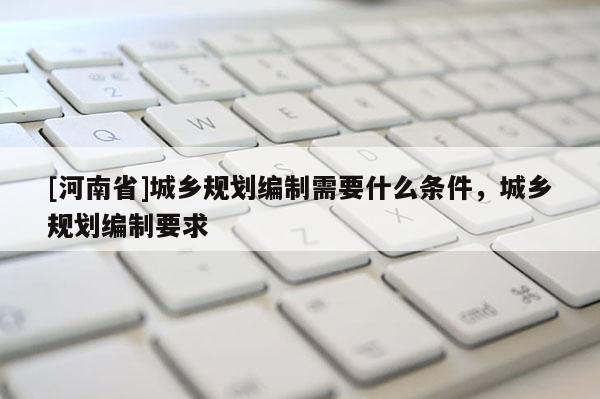 [河南省]城鄉(xiāng)規(guī)劃編制需要什么條件，城鄉(xiāng)規(guī)劃編制要求