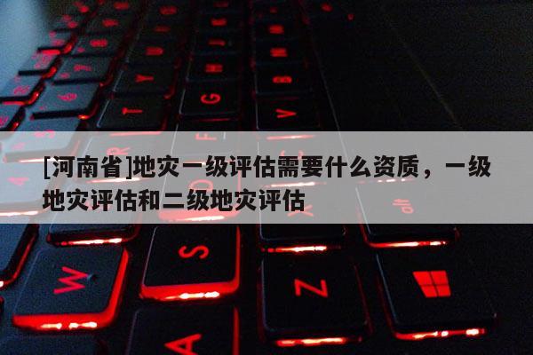 [河南省]地災(zāi)一級評估需要什么資質(zhì)，一級地災(zāi)評估和二級地災(zāi)評估