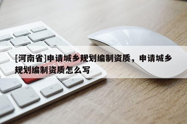 [河南省]申請城鄉(xiāng)規(guī)劃編制資質(zhì)，申請城鄉(xiāng)規(guī)劃編制資質(zhì)怎么寫