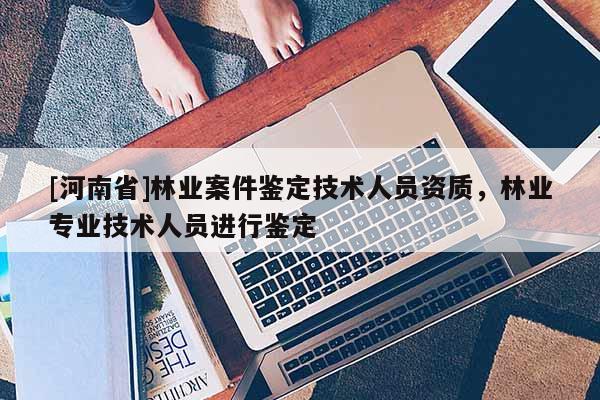 [河南省]林業(yè)案件鑒定技術(shù)人員資質(zhì)，林業(yè)專業(yè)技術(shù)人員進行鑒定