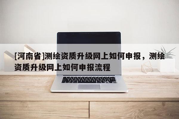 [河南省]測(cè)繪資質(zhì)升級(jí)網(wǎng)上如何申報(bào)，測(cè)繪資質(zhì)升級(jí)網(wǎng)上如何申報(bào)流程