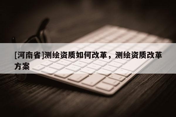 [河南省]測繪資質(zhì)如何改革，測繪資質(zhì)改革方案