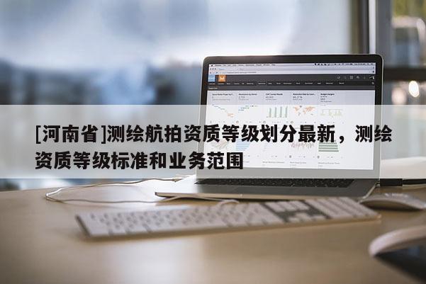 [河南省]測繪航拍資質(zhì)等級劃分最新，測繪資質(zhì)等級標準和業(yè)務范圍