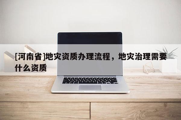 [河南省]地災(zāi)資質(zhì)辦理流程，地災(zāi)治理需要什么資質(zhì)