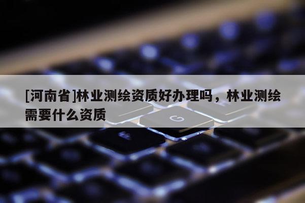 [河南省]林業(yè)測(cè)繪資質(zhì)好辦理嗎，林業(yè)測(cè)繪需要什么資質(zhì)