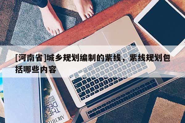 [河南省]城鄉(xiāng)規(guī)劃編制的紫線，紫線規(guī)劃包括哪些內(nèi)容