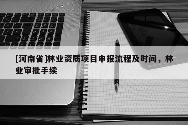 [河南省]林業(yè)資質(zhì)項目申報流程及時間，林業(yè)審批手續(xù)