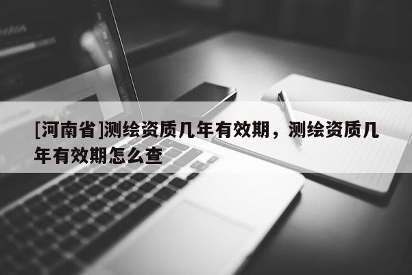 [河南省]測(cè)繪資質(zhì)幾年有效期，測(cè)繪資質(zhì)幾年有效期怎么查