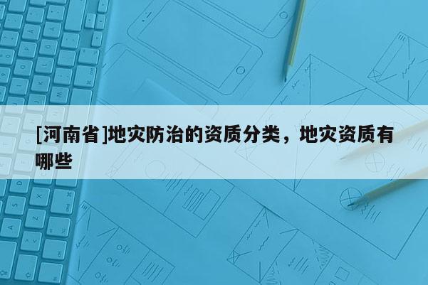 [河南省]地災(zāi)防治的資質(zhì)分類，地災(zāi)資質(zhì)有哪些