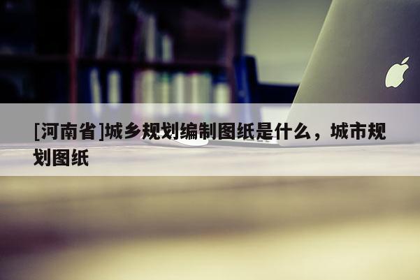 [河南省]城鄉(xiāng)規(guī)劃編制圖紙是什么，城市規(guī)劃圖紙