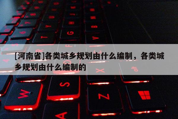 [河南省]各類城鄉(xiāng)規(guī)劃由什么編制，各類城鄉(xiāng)規(guī)劃由什么編制的