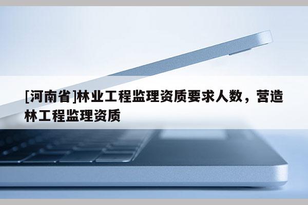 [河南省]林業(yè)工程監(jiān)理資質(zhì)要求人數(shù)，營(yíng)造林工程監(jiān)理資質(zhì)