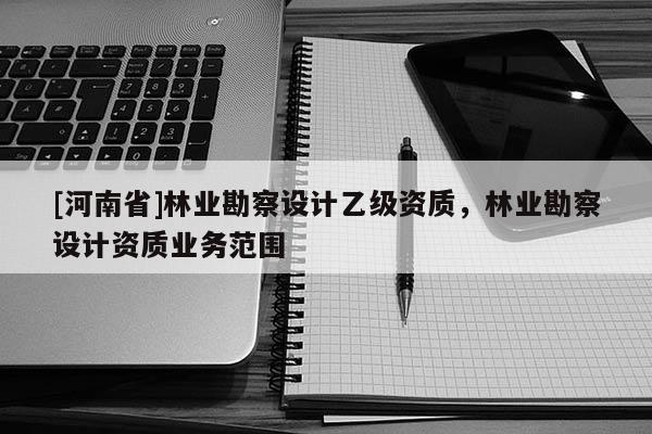 [河南省]林業(yè)勘察設(shè)計乙級資質(zhì)，林業(yè)勘察設(shè)計資質(zhì)業(yè)務(wù)范圍
