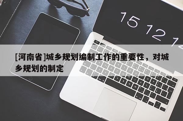 [河南省]城鄉(xiāng)規(guī)劃編制工作的重要性，對(duì)城鄉(xiāng)規(guī)劃的制定
