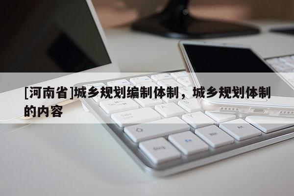 [河南省]城鄉(xiāng)規(guī)劃編制體制，城鄉(xiāng)規(guī)劃體制的內(nèi)容