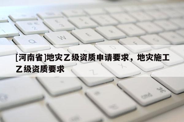 [河南省]地災(zāi)乙級(jí)資質(zhì)申請(qǐng)要求，地災(zāi)施工乙級(jí)資質(zhì)要求