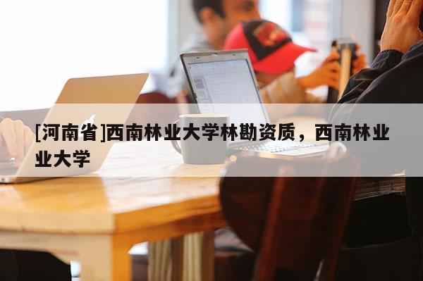 [河南省]西南林業(yè)大學(xué)林勘資質(zhì)，西南林業(yè)業(yè)大學(xué)