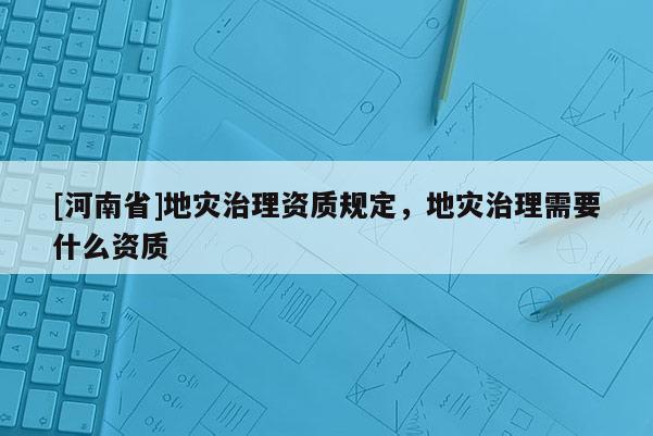 [河南省]地災(zāi)治理資質(zhì)規(guī)定，地災(zāi)治理需要什么資質(zhì)