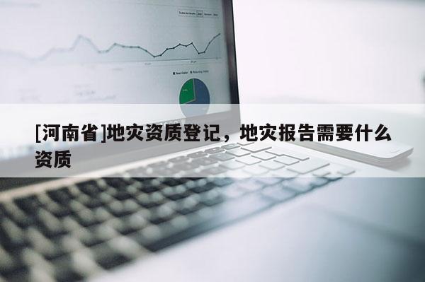 [河南省]地災(zāi)資質(zhì)登記，地災(zāi)報(bào)告需要什么資質(zhì)