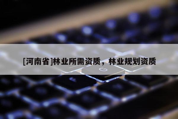[河南省]林業(yè)所需資質(zhì)，林業(yè)規(guī)劃資質(zhì)