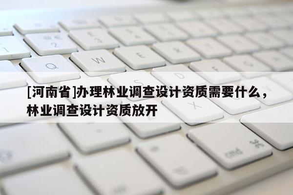 [河南省]辦理林業(yè)調(diào)查設(shè)計(jì)資質(zhì)需要什么，林業(yè)調(diào)查設(shè)計(jì)資質(zhì)放開