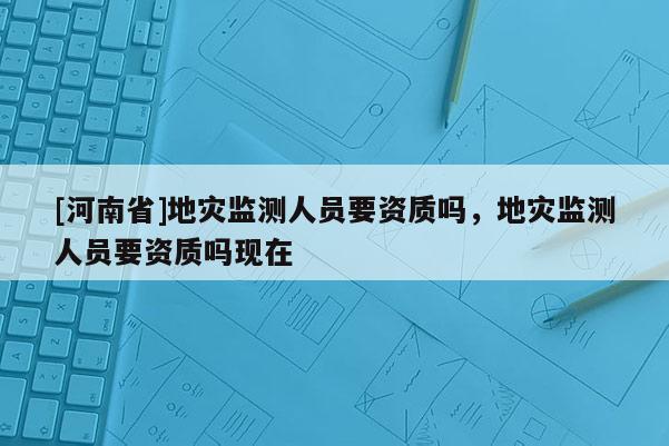 [河南省]地災(zāi)監(jiān)測人員要資質(zhì)嗎，地災(zāi)監(jiān)測人員要資質(zhì)嗎現(xiàn)在