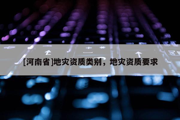 [河南省]地災(zāi)資質(zhì)類別，地災(zāi)資質(zhì)要求