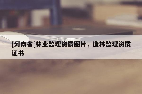 [河南省]林業(yè)監(jiān)理資質(zhì)圖片，造林監(jiān)理資質(zhì)證書