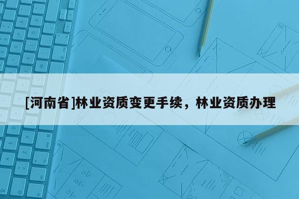 [河南省]林業(yè)資質(zhì)變更手續(xù)，林業(yè)資質(zhì)辦理