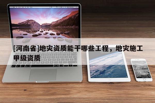 [河南省]地災(zāi)資質(zhì)能干哪些工程，地災(zāi)施工甲級資質(zhì)