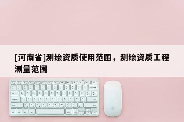 [河南省]測(cè)繪資質(zhì)使用范圍，測(cè)繪資質(zhì)工程測(cè)量范圍