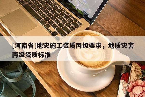 [河南省]地災(zāi)施工資質(zhì)丙級(jí)要求，地質(zhì)災(zāi)害丙級(jí)資質(zhì)標(biāo)準(zhǔn)