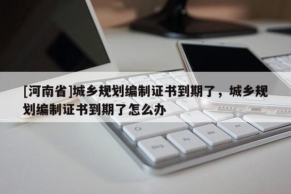 [河南省]城鄉(xiāng)規(guī)劃編制證書(shū)到期了，城鄉(xiāng)規(guī)劃編制證書(shū)到期了怎么辦