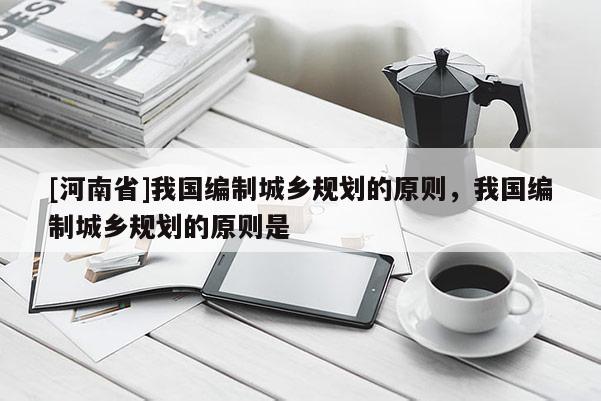 [河南省]我國(guó)編制城鄉(xiāng)規(guī)劃的原則，我國(guó)編制城鄉(xiāng)規(guī)劃的原則是