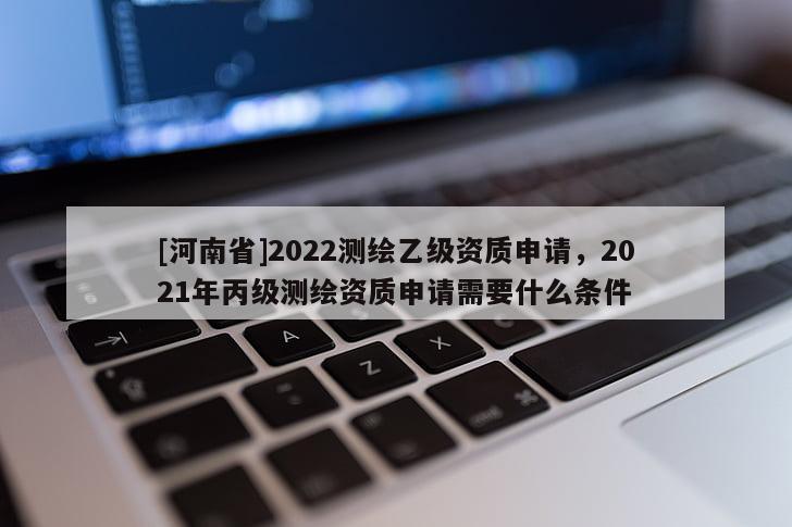 [河南省]2022測繪乙級資質(zhì)申請，2021年丙級測繪資質(zhì)申請需要什么條件