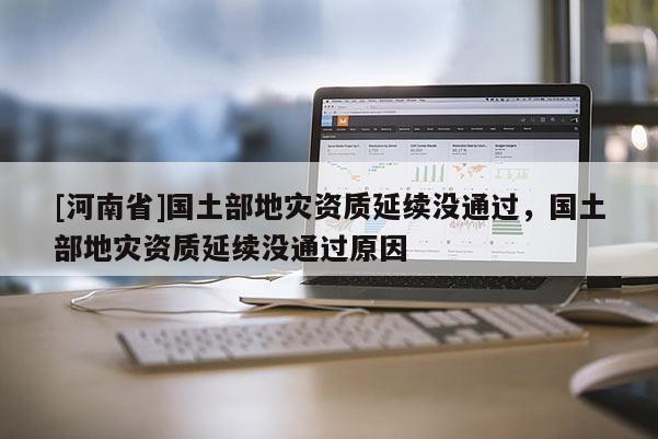 [河南省]國土部地災(zāi)資質(zhì)延續(xù)沒通過，國土部地災(zāi)資質(zhì)延續(xù)沒通過原因