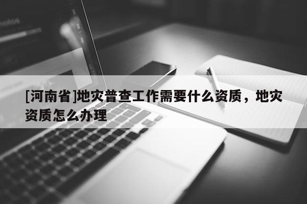 [河南省]地災(zāi)普查工作需要什么資質(zhì)，地災(zāi)資質(zhì)怎么辦理