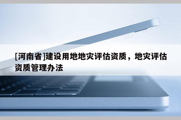 [河南省]建設(shè)用地地災(zāi)評估資質(zhì)，地災(zāi)評估資質(zhì)管理辦法
