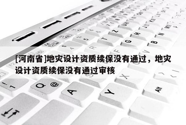 [河南省]地災(zāi)設(shè)計(jì)資質(zhì)續(xù)保沒有通過，地災(zāi)設(shè)計(jì)資質(zhì)續(xù)保沒有通過審核