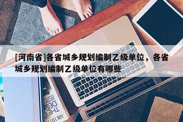 [河南省]各省城鄉(xiāng)規(guī)劃編制乙級(jí)單位，各省城鄉(xiāng)規(guī)劃編制乙級(jí)單位有哪些
