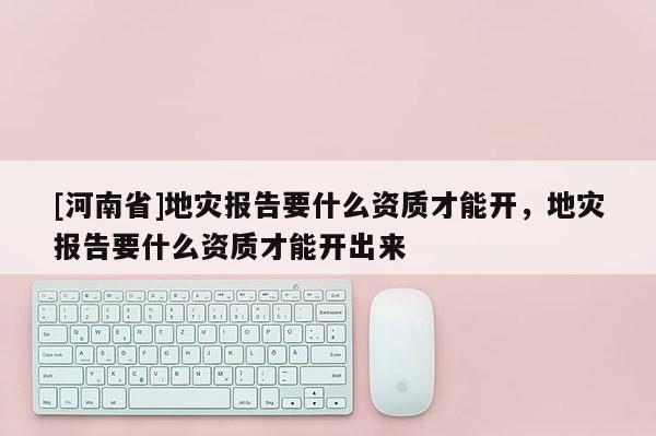[河南省]地災(zāi)報(bào)告要什么資質(zhì)才能開，地災(zāi)報(bào)告要什么資質(zhì)才能開出來