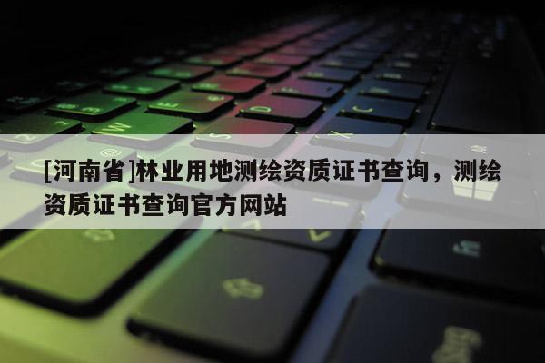 [河南省]林業(yè)用地測繪資質(zhì)證書查詢，測繪資質(zhì)證書查詢官方網(wǎng)站