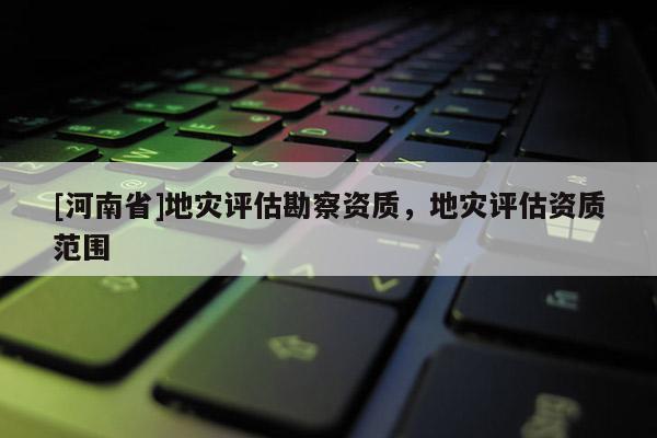 [河南省]地災(zāi)評估勘察資質(zhì)，地災(zāi)評估資質(zhì)范圍