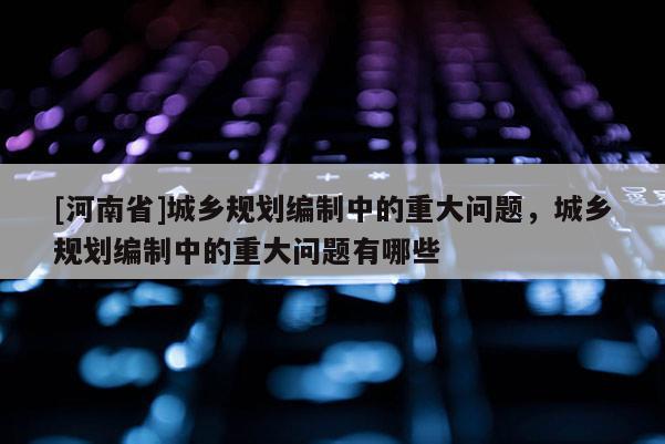 [河南省]城鄉(xiāng)規(guī)劃編制中的重大問題，城鄉(xiāng)規(guī)劃編制中的重大問題有哪些