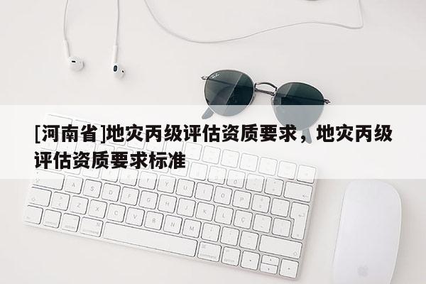 [河南省]地災丙級評估資質(zhì)要求，地災丙級評估資質(zhì)要求標準