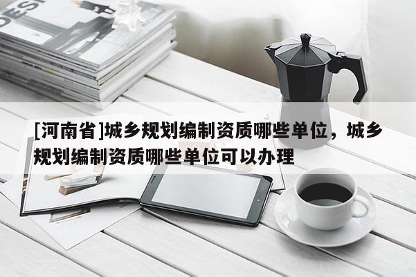 [河南省]城鄉(xiāng)規(guī)劃編制資質(zhì)哪些單位，城鄉(xiāng)規(guī)劃編制資質(zhì)哪些單位可以辦理
