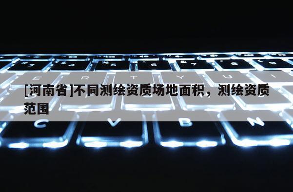 [河南省]不同測繪資質(zhì)場地面積，測繪資質(zhì)范圍