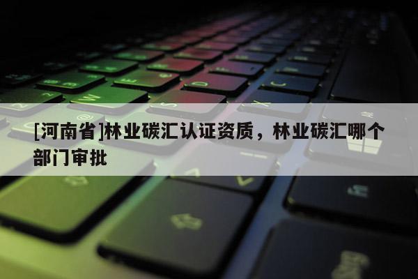 [河南省]林業(yè)碳匯認(rèn)證資質(zhì)，林業(yè)碳匯哪個(gè)部門審批